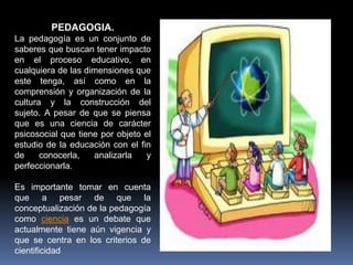 PEDAGOGIA.
La pedagogía es un conjunto de
saberes que buscan tener impacto
en el proceso educativo, en
cualquiera de las dimensiones que
este tenga, así como en la
comprensión y organización de la
cultura y la construcción del
sujeto. A pesar de que se piensa
que es una ciencia de carácter
psicosocial que tiene por objeto el
estudio de la educación con el fin
de conocerla, analizarla y
perfeccionarla.
Es importante tomar en cuenta
que a pesar de que la
conceptualización de la pedagogía
como ciencia es un debate que
actualmente tiene aún vigencia y
que se centra en los criterios de
cientificidad
 