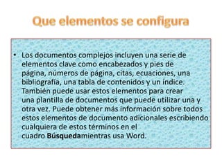 • Los documentos complejos incluyen una serie de
elementos clave como encabezados y pies de
página, números de página, citas, ecuaciones, una
bibliografía, una tabla de contenidos y un índice.
También puede usar estos elementos para crear
una plantilla de documentos que puede utilizar una y
otra vez. Puede obtener más información sobre todos
estos elementos de documento adicionales escribiendo
cualquiera de estos términos en el
cuadro Búsquedamientras usa Word.