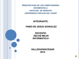 ARQUITECTURA DE LOS COMPUTADORES
          INFORMTATICA I
      FACULTAD DE DERECHO
  UNIVERSIDAD POPULAR DEL CESAR



         INTEGRANTE:

   FABIO DE JESUS GONZALEZ

           DOCENTE:
          DELVIS MEJIA
         INFORMATICA I




       VALLEDUPAR/CESAR
             2012
 