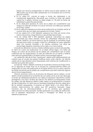 Estado por servicios profesionales se estima que la base salarial es del
         40% puesto que el otro 60% corresponde no a honorarios sino a insumos
         para el contrato.
    8. En la celda B11 calcula el pago a fondo de solidaridad si así
         corresponde legalmente. Recuerde que cuando la base del salario
         supera los 4 salarios mínimos se debe pagar un 1% para el fondo de
         solidaridad y garantías pensionales.
    9. En la celda B12 aparece el costo de la póliza de cumplimiento que
         asegura el 10% del contrato, la cual se toma de una tabla que aparece
         en la hoja ‘Tarifas’.
    10. En la celda B13 aparece el costo de la publicación en el diario oficial, el
         cual se toma de una tabla que aparece en la hoja ‘Tarifas’.
    11. En las celdas B15 a B18 deberán aparecer las cifras de monto total,
         menos descuentos, pago efectivo y porcentaje descontado.
    12. En las celdas B20 a B24 deberán aparecer calculados los pagos
         mensuales por salud, pensión, fondo de solidaridad, retención en la
         fuente, reteICA y el monto efectivo que le quedará al contratista luego
         de descontar todos sus pagos. Todas las cantidades en pesos deberán
         estar con formato moneda y sin mostrar centavos. Las cifras de
         porcentajes deberán mostrarse como tales y no como índices.
    Consulte las diferentes normas y tablas tarifarias para construir esta plantilla,
es decir los costos de publicación en el diario oficial según una tabla de
rangos, los costos de las primas de las pólizas de cumplimiento que se están
cobrando por las aseguradoras, la tasa de retención en la fuente y reteICA
para servicios profesionales y el salario mínimo mensual legal vigente.
    Las celdas B2 a B6 de la hoja ‘Liquidación’ deben estar desbloqueadas de
manera que el usuario las pueda modificar para cada cálculo. Las demás
celdas de la hoja deberán estar bloqueadas ante intentos de modificación o
borrado por parte del usuario.
    La hoja de ‘Tarifas’ deberá contener en la primera columna el rango inicial,
en la segunda el rango final, en la tercera las correspondientes tarifas por
rango para el costo de publicación en el diario oficial y en la cuarta columna
las tarifas de primas por las pólizas de cumplimiento que esté cobrando alguna
de las firmas aseguradoras.
    Veamos entonces cómo es el proceso de bloqueo de las celdas y el de
definir condicionalmente el contenido de una celda como es el caso del pago
al fondo de solidaridad pensional. Las celdas se bloquean solamente cuando
protegemos una hoja o el libro de cálculo. Por defecto se bloquearían todas
las celdas, por ello debemos definir cuales celdas no se bloquearán e informar
de ello al aplicativo, en este caso es necesario especificar que las celdas B2 a
B6 no estarán bloqueadas. Si estamos en Open Writer o en Word 2003 o
anterior, seleccionamos las celdas que NO queremos bloquear, luego
hacemos clic en [Formato]-[Celdas] y en la ventana que aparece,
seleccionamos la última pestaña, donde aparecerá una casilla de verificación
con la expresión ‘Bloqueada’ en Word o ‘Protegido’ en Writer, la cual
debemos desmarcar.




                                                                                 105
 