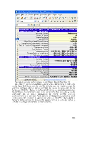 Figura 2.30 Vista de las fórmulas de la plantilla en OpenOffice Calc 2.4
    La celda B11 contiene la aplicación de la función condicional SI. Veámosla
en la figura 2.30 junto con las demás fórmulas que se requieren para la
plantilla. Verifique además como actividad de repaso la aplicación de las
funciones BUSCARV y SUMA. En la Figura 2.31 vemos los resultados esperados:
la plantilla en funcionamiento con todos los formatos fijos aplicados y con la
protección de las celdas adecuadas. La misma plantilla funciona
perfectamente si se abre con Word, pero no en GoogleDocs, aplicativo en el
cual aparecerán errores en el lugar de las funciones BUSCARV y SUMA (esto a
la fecha de la escritura del documento, posiblemente a la fecha de lectura y
estudio ya se haya solucionado el inconveniente).




                                                                          108
 