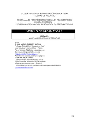 ESCUELA SUPERIOR DE ADMINISTRACIÓN PÚBLICA – ESAP
                      FACULTAD DE PREGRADO

  PROGRAMA DE FORMACIÓN PROFESIONAL EN ADMINISTRACIÓN
                 PÚBLICA TERRITORIAL
PROGRAMA DE FORMACIÓN TECNOLÓGICA EN GESTIÓN CONTABLE



               MÓDULO DE INFORMÁTICA 1
                                UNIDAD 3.
                  MODELAMIENTO Y TOMA DE DECISIONES

Autor:
© JOSÉ MIGUEL CUBILLOS MUNCA
Profesor Catedrático Titular de la ESAP
Licenciado en Matemática y Física,
Administrador Público y Especialista en
Computación para la Docencia
miguel.cubillos@esap.edu.co
Actualización y adecuación pedagógica:
© LUIS MIGUEL CABRERA
Licenciado en Matemáticas y Física
Especialista en Informática y Multimedia
Magister en Educación a Distancia
Doctorando Sociedad de la Información y el Conocimiento
cabreralm@gmail.com




                                                             118
 