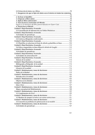 2.2 Extracción de datos con  filtros ........................................................................78
      1. Asegúrese de que el tipo de datos sea el mismo en todas las columnas
........................................................................................................................................78
      2. Activar el Autofiltro ...........................................................................................78
      3. Empezar a filtrar datos .....................................................................................78
      4. Aplicar filtros adicionales ................................................................................79
      5. Usar técnicas avanzadas de filtrado.............................................................80
      Figura 2.10 Ventana de filtro personalizado en Open Calc .........................81
      6. Desactivar el filtrado ........................................................................................81
  Unidad 2. Hoja Electrónica Avanzada......................................................................83
      2.3 Consolidación de Información con Tablas Dinámicas....................................83
  Unidad 2. Hoja Electrónica Avanzada......................................................................91
      Actividades de aprendizaje.....................................................................................91
  Unidad 2. Hoja Electrónica Avanzada......................................................................92
      2.4 Conteos y Búsquedas condicionales .................................................................92
  Unidad 2. Hoja Electrónica Avanzada....................................................................104
      2.5 Plantillas en soluciones de hoja de cálculo y plantillas en línea .................104
  Unidad 2. Hoja Electrónica Avanzada....................................................................110
      2.6 Libros compartidos en línea (Hoja de cálculo de Google).............................110
  Unidad 2. Hoja Electrónica Avanzada....................................................................111
      Actividades de aprendizaje...................................................................................111
  Unidad 2. Hoja Electrónica Avanzada....................................................................112
      Actividades de autoevaluación ............................................................................112
  Unidad 2. Hoja Electrónica Avanzada....................................................................113
      Síntesis de la unidad .............................................................................................113
  Unidad 2. Hoja Electrónica Avanzada....................................................................115
      Bibliografía y Webgrafía  de la unidad................................................................115
  Unidad 2. Hoja Electrónica Avanzada....................................................................116
      Glosario de la unidad ...........................................................................................116
  Unidad 3. Modelamiento y toma de decisiones ....................................................119
      Índice de la Unidad ...............................................................................................119
  Unidad 3. Modelamiento y toma de decisiones ....................................................125
      Introducción a la unidad ......................................................................................125
  Unidad 3. Modelamiento y toma de decisiones ....................................................126
      Objetivos de la Unidad.........................................................................................126
  Unidad 3. Modelamiento y toma de decisiones ....................................................127
      Ideas Clave ............................................................................................................127
  Unidad 3. Modelamiento y toma de decisiones ....................................................128
      Mapa conceptual del Modelamiento....................................................................128
  Unidad 3. Modelamiento y toma de decisiones ....................................................129
      3.1 Complementos de Excel ...................................................................................129
  Unidad 3. Modelamiento y toma de decisiones ....................................................131
      3.2 Modelos de ejemplo en Solver con varias restricciones.................................131
  Unidad 3. Modelamiento y toma de decisiones ....................................................137
      3.3 Convertir un problema de optimización en un modelo .................................137
  Unidad 3. Modelamiento y toma de decisiones ....................................................147
      Actividades de aprendizaje...................................................................................147



                                                                                                                                   121
 
