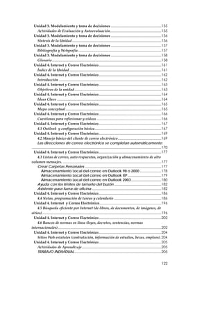 Unidad 3. Modelamiento y toma de decisiones ....................................................155
      Actividades de Evaluación y Autoevaluación.....................................................155
  Unidad 3. Modelamiento y toma de decisiones ....................................................156
      Síntesis de la Unidad ............................................................................................156
  Unidad 3. Modelamiento y toma de decisiones ....................................................157
      Bibliografía y Webgrafía ......................................................................................157
  Unidad 3. Modelamiento y toma de decisiones ....................................................158
      Glosario .................................................................................................................158
  Unidad 4. Internet y Correo Electrónico.................................................................161
      Índice de la Unidad ...............................................................................................161
  Unidad 4. Internet y Correo Electrónico.................................................................162
      Introducción ..........................................................................................................162
  Unidad 4. Internet y Correo Electrónico.................................................................163
      Objetivos de la unidad..........................................................................................163
  Unidad 4. Internet y Correo Electrónico.................................................................164
      Ideas Clave ............................................................................................................164
  Unidad 4. Internet y Correo Electrónico.................................................................165
      Mapa conceptual ...................................................................................................165
  Unidad 4. Internet y Correo Electrónico.................................................................166
      Cuestiones para reflexionar y videos ...................................................................166
  Unidad 4. Internet y Correo Electrónico.................................................................167
      4.1 Outlook  y configuración básica.....................................................................167
  Unidad 4. Internet y Correo Electrónico.................................................................169
      4.2 Manejo básico del cliente de correo electrónico.............................................169
      Las direcciones de correo electrónico se completan automáticamente:
......................................................................................................................................170
  Unidad 4. Internet y Correo Electrónico.................................................................177
      4.3 Listas de correo, auto respuestas, organización y almacenamiento de alto 
volumen mensajes. ......................................................................................................177
      Crear Carpetas Personales ...............................................................................177
          Almacenamiento Local del correo en Outlook 98 o 2000 ......................178
          Almacenamiento Local del correo en Outlook XP...................................179
          Almacenamiento Local del correo en Outlook 2003 ...............................180
      Ayuda con los límites de tamaño del buzón .................................................182
      Asistente para fuera de oficina ........................................................................182
  Unidad 4. Internet y Correo Electrónico.................................................................186
      4.4 Notas, programación de tareas y calendario .................................................186
  Unidad 4. Internet  y Correo Electrónico................................................................196
      4.5 Búsqueda eficiente por Internet (de libros, de documentos, de imágenes, de 
sitios) ...........................................................................................................................196
  Unidad 4. Internet y Correo Electrónico.................................................................202
      4.6 Bancos de normas en línea (leyes, decretos, sentencias, normas 
internacionales)...........................................................................................................202
  Unidad 4. Internet y Correo Electrónico.................................................................204
      Sitios Web estatales (contratación, información de estudios, becas, empleos).204
  Unidad 4. Internet y Correo Electrónico.................................................................205
      Actividades de Aprendizaje ..................................................................................205
      TRABAJO INDIVIDUAL..........................................................................................205


                                                                                                                                   122
 