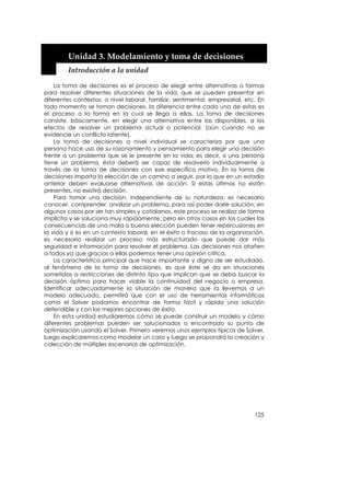  


         Unidad 3. Modelamiento y toma de decisiones 
         Introducción a la unidad 

    La toma de decisiones es el proceso de elegir entre alternativas o formas
para resolver diferentes situaciones de la vida, que se pueden presentar en
diferentes contextos: a nivel laboral, familiar, sentimental, empresarial, etc. En
todo momento se toman decisiones, la diferencia entre cada una de estas es
el proceso o la forma en la cual se llega a ellas. La toma de decisiones
consiste, básicamente, en elegir una alternativa entre las disponibles, a los
efectos de resolver un problema actual o potencial, (aún cuando no se
evidencie un conflicto latente).
    La toma de decisiones a nivel individual se caracteriza por que una
persona hace uso de su razonamiento y pensamiento para elegir una decisión
frente a un problema que se le presente en la vida; es decir, si una persona
tiene un problema, ésta deberá ser capaz de resolverlo individualmente a
través de la toma de decisiones con ese específico motivo. En la toma de
decisiones importa la elección de un camino a seguir, por lo que en un estadio
anterior deben evaluarse alternativas de acción. Si estas últimas no están
presentes, no existirá decisión.
    Para tomar una decisión, independiente de su naturaleza, es necesario
conocer, comprender, analizar un problema, para así poder darle solución; en
algunos casos por ser tan simples y cotidianos, este proceso se realiza de forma
implícita y se soluciona muy rápidamente, pero en otros casos en los cuales las
consecuencias de una mala o buena elección pueden tener repercusiones en
la vida y si es en un contexto laboral, en el éxito o fracaso de la organización,
es necesario realizar un proceso más estructurado que puede dar más
seguridad e información para resolver el problema. Las decisiones nos atañen
a todos ya que gracias a ellas podemos tener una opinión crítica.
    La característica principal que hace importante y digno de ser estudiado,
al fenómeno de la toma de decisiones, es que éste se da en situaciones
sometidas a restricciones de distinto tipo que implican que se deba buscar la
decisión óptima para hacer viable la continuidad del negocio o empresa.
Identificar adecuadamente la situación de manera que la llevemos a un
modelo adecuado, permitirá que con el uso de herramientas informáticas
como el Solver podamos encontrar de forma fácil y rápida una solución
defendible y con las mejores opciones de éxito.
    En esta unidad estudiaremos cómo se puede construir un modelo y cómo
diferentes problemas pueden ser solucionados o encontrado su punto de
optimización usando el Solver. Primero veremos unos ejemplos típicos de Solver,
luego explicaremos como modelar un caso y luego se propondrá la creación y
colección de múltiples escenarios de optimización.




                                                                              125
 