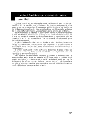  


         Unidad 3. Modelamiento y toma de decisiones 
         Ideas Clave 

    Construir un modelo es transformar un problema en un ejercicio soluble,
identificando las variables que participan y las dinámicas de cambio para
poder encontrar la respuesta más adecuada a dicho problema o a problemas
de similares características. En programación lineal identificamos las variables
de decisión, la función objetivo y las restricciones a la solución del problema.
    Las situaciones de la vida real se caracterizan por las múltiples restricciones
que se dan frente a las decisiones que se pueden tomar. La mejor decisión es
la que ha tenido en cuenta las restricciones reales y significativas para el
problema, y en la cual se identifican adecuadamente las variaciones y sus
factores determinantes.
    El proceso de identificación de variables de decisión consiste en determinar
cuáles son las variables independientes que influyen en la función objetivo e
identificarlas con un nombre para poder diferenciarlas y construir ecuaciones o
inecuaciones.
    La función objetivo debe incluir los factores de cambio de cada una de las
variables de decisión y debe permitir el cálculo en cualquier escenario del
valor que se daría en la realidad.
    Para expresar las restricciones utilizamos igualdades y desigualdades. La
restricción mas típica para los modelos en el computador y a veces poco
tenida en cuenta por nosotros por parecer demasiado obvia, es que las
variables de decisión en la mayor parte de los casos toma sólo valores positivos
por que se refiere en especial a cantidades de objetos, personas, etc., por lo
que también se da que sean valores enteros.




                                                                               127
 
