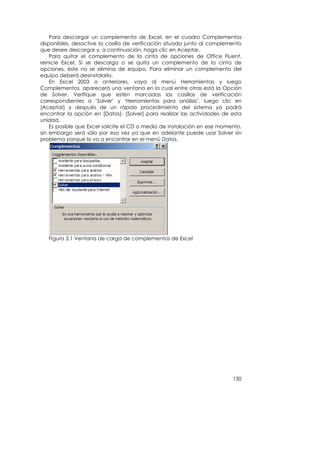 Para descargar un complemento de Excel, en el cuadro Complementos
disponibles, desactive la casilla de verificación situada junto al complemento
que desee descargar y, a continuación, haga clic en Aceptar.
    Para quitar el complemento de la cinta de opciones de Office Fluent,
reinicie Excel. Si se descarga o se quita un complemento de la cinta de
opciones, éste no se elimina de equipo. Para eliminar un complemento del
equipo deberá desinstalarlo.
    En Excel 2003 o anteriores, vaya al menú Herramientas y luego
Complementos, aparecerá una ventana en la cual entre otras está la Opción
de Solver. Verifique que estén marcadas las casillas de verificación
correspondientes a ‘Solver’ y ‘Herramientas para análisis’, luego clic en
[Aceptar] y después de un rápido procedimiento del sistema ya podrá
encontrar la opción en [Datos]- [Solver] para realizar las actividades de esta
unidad.
    Es posible que Excel solicite el CD o medio de instalación en ese momento,
sin embargo será sólo por esa vez ya que en adelante puede usar Solver sin
problema porque lo va a encontrar en el menú Datos.




   Figura 3.1 Ventana de carga de complementos de Excel




                                                                          130
 