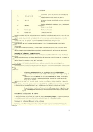6) por el 15%.


                                                         Costo total: gastos del personal de ventas (fila 10)
         13             =SUMA(B10:B12)             más
                                                         publicidad (fila 11) más gastos fijos (fila 12).

         15             =B8-B13                          Beneficios: margen bruto (fila 8) menos el costo total
                                                         (fila 13).

                                                         Margen de beneficio: beneficio (fila 15) dividido por
         16             =B15/B6                    los ingresos
                                                         por las ventas (fila 6).

         18             Valores fijos                    Precio por producto.

         19             Valores fijos                    Costo por producto.

     Éste es un modelo típico de mercadotecnia que muestra el crecimiento de las ventas a partir de una
cifra base
     (quizás debido al personal de ventas) además del incremento en publicidad, pero con una caída
constante
     en el flujo de caja. Por ejemplo, los primeros 5.000 $ de publicidad en el T1 producen
aproximadamente
     un incremento de 1.092 unidades vendidas, pero los 5.000 $ siguientes producen cerca de 775
unidades
     adicionales.
     Puede utilizar Solver para averiguar si el presupuesto publicitario es escaso y si la publicidad debe
orientarse
     de otra manera durante algún tiempo para sacar provecho del factor de cambio de temporada.

    Resolver un valor para maximizar otro
    Puede utilizar Solver para determinar el valor máximo de una celda cambiando el valor de otra. Las
dos celdas
    deben estar relacionadas por medio de las fórmulas de las hoja de cálculo. Si no es así, al cambiar el
valor
    de una celda no cambiará el valor de la otra celda.

    Por ejemplo, en la hoja de cálculo de muestra se desea saber cuánto es necesario gastar en
publicidad para
    generar el máximo beneficio en el primer trimestre. El objetivo es maximizar el beneficio cambiando los
gastos
    en
publicidad.

                n       En el menú Herramientas, haga clic en Solver. En el cuadro Celda objetivo,
                        escriba b15 o seleccione la celda B15 (beneficios del primer trimestre) en la hoja de
                    cálculo.
                        Seleccione la opción Máximo. En el cuadro Cambiando las celdas, escriba b11 o
                       seleccione la celda B11 (publicidad del primer trimestre) en la hoja de cálculo.
                       Haga clic en Resolver.
    Aparecerán mensajes en la barra de estado mientras se configura el problema y Solver empezará a
funcionar.
    Después de un momento, aparecerá un mensaje advirtiendo que Solver ha encontrado una solución.
    El resultado es que la publicidad del T1 de 17.093 $ produce un beneficio máximo de 15.093 $.

                n        Después de examinar los resultados, seleccione Restaurar valores originales y haga
                         clic en Aceptar para desestimar los resultados y devolver la celda B11 a su estado
                    original.

    Restablecer las opciones de Solver

    Si desea restablecer las opciones del cuadro de diálogo Parámetros de Solver a su estado original de
    manera que pueda iniciar un problema nuevo, puede hacer clic en Restablecer todo.

    Resolver un valor cambiando varios valores

    También puede utilizar Solver para resolver varios valores a la vez para maximizar o minimizar otro
valor. Por



                                                                                                            133
 