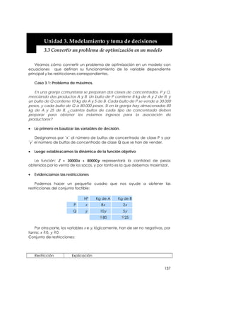  


         Unidad 3. Modelamiento y toma de decisiones 
         3.3 Convertir un problema de optimización en un modelo 


    Veamos cómo convertir un problema de optimización en un modelo con
ecuaciones que definan su funcionamiento de la variable dependiente
principal y las restricciones correspondientes.

    Caso 3.1: Problema de máximos.

   En una granja comunitaria se preparan dos clases de concentrados, P y Q,
mezclando dos productos A y B. Un bulto de P contiene 8 kg de A y 2 de B, y
un bulto de Q contiene 10 kg de A y 5 de B. Cada bulto de P se vende a 30.000
pesos, y cada bulto de Q a 80.000 pesos. Si en la granja hay almacenados 80
kg de A y 25 de B, ¿cuántos bultos de cada tipo de concentrado deben
preparar para obtener los máximos ingresos para la asociación de
productores?

•   Lo primero es bautizar las variables de decisión.

    Designamos por ´x´ al número de bultos de concentrado de clase P y por
´y´ el número de bultos de concentrado de clase Q que se han de vender.

•   Luego establezcamos la dinámica de la función objetivo

   La función: Z = 30000x + 80000y representará la cantidad de pesos
obtenidos por la venta de los sacos, y por tanto es la que debemos maximizar.

•   Evidenciamos las restricciones

    Podemos hacer un pequeño cuadro que nos ayude a obtener las
restricciones del conjunto factible:

                                Nº     Kg de A     Kg de B
                          P      x        8x            2x
                          Q      y       10y            5y
                                           80           25

   Por otra parte, las variables x e y, lógicamente, han de ser no negativas, por
tanto: x 0, y 0
Conjunto de restricciones:




    Restricción          Explicación


                                                                             137
 