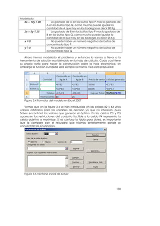 Modelada
  8x + 10y    80        Lo gastado de A en los bultos tipo P mas lo gastado de
                     A en los bultos tipo Q, como mucho puede igualar la
                     cantidad de A que hay en las bodegas es decir 80 Kg
   2x + 5y   25         Lo gastado de B en los bultos tipo P mas lo gastado de
                     B en los bultos tipo Q, como mucho puede igualar la
                     cantidad de B que hay en las bodegas es decir 25 Kg
   x   0                No puede haber un número negativo de bultos de
                     concentrado tipo P
   y   0                No puede haber un número negativo de bultos de
                     concentrado tipo Q

   Ahora hemos modelado el problema y entonces lo vamos a llevar a la
herramienta de solución escribiéndolo en la hoja de cálculo. Cada cual tiene
su propio estilo para hacer la construcción sobre la hoja electrónica, sin
embargo la función cumplida será siempre la misma. Vea esta propuesta:




   Figura 3.4 Formulas del modelo en Excel 2007

    Vemos que en la figura 3.4 se han introducido en las celdas B2 y B3 unos
valores arbitrarios para las variables de decisión ya que no interesan, pues
Solver encontrará los valores que generan el óptimo. En las celdas C5 y D5
aparecen las restricciones del conjunto factible y la celda F4 representa la
celda objetivo a maximizar. Si es confusa la tabla para Usted, es importante
que la compare con el recuadro que hicimos anteriormente donde se
encuentran las ecuaciones.




   Figura 3.5 Ventana inicial de Solver




                                                                          138
 