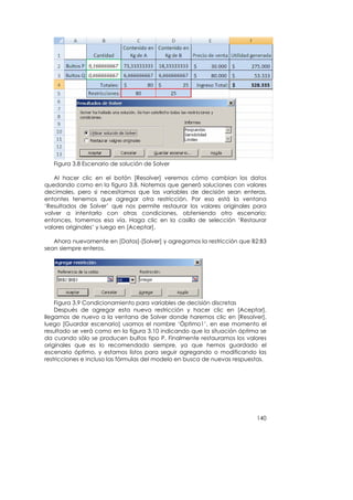 Figura 3.8 Escenario de solución de Solver

   Al hacer clic en el botón [Resolver] veremos cómo cambian los datos
quedando como en la figura 3.8. Notemos que generó soluciones con valores
decimales, pero si necesitamos que las variables de decisión sean enteras,
entontes tenemos que agregar otra restricción. Por eso está la ventana
‘Resultados de Solver’ que nos permite restaurar los valores originales para
volver a intentarlo con otras condiciones, obteniendo otro escenario;
entonces, tomemos esa vía. Haga clic en la casilla de selección ‘Restaurar
valores originales’ y luego en [Aceptar].

   Ahora nuevamente en [Datos]-[Solver] y agregamos la restricción que B2:B3
sean siempre enteros.




    Figura 3.9 Condicionamiento para variables de decisión discretas
    Después de agregar esta nueva restricción y hacer clic en [Aceptar],
llegamos de nuevo a la ventana de Solver donde haremos clic en [Resolver],
luego [Guardar escenario] usamos el nombre ‘Óptimo1’, en ese momento el
resultado se verá como en la figura 3.10 indicando que la situación óptima se
da cuando sólo se producen bultos tipo P. Finalmente restauramos los valores
originales que es lo recomendado siempre, ya que hemos guardado el
escenario óptimo, y estamos listos para seguir agregando o modificando las
restricciones e incluso las fórmulas del modelo en busca de nuevas respuestas.




                                                                          140
 
