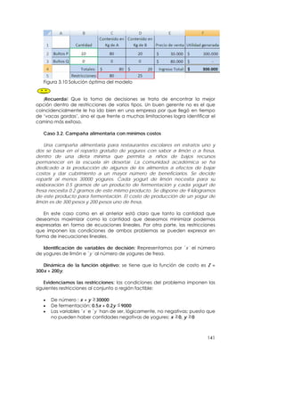 Figura 3.10 Solución óptima del modelo


   ¡Recuerda! Que la toma de decisiones se trata de encontrar la mejor
opción dentro de restricciones de varios tipos. Un buen gerente no es el que
coincidencialmente le ha ido bien en una empresa por que llegó en tiempo
de ‘vacas gordas’, sino el que frente a muchas limitaciones logra identificar el
camino más exitoso.

   Caso 3.2. Campaña alimentaria con mínimos costos

    Una campaña alimentaria para restaurantes escolares en estratos uno y
dos se basa en el reparto gratuito de yogures con sabor a limón o a fresa,
dentro de una dieta mínima que permita a niños de bajos recursos
permanecer en la escuela sin desertar. La comunidad académica se ha
dedicado a la producción de algunos de los alimentos a efectos de bajar
costos y dar cubrimiento a un mayor número de beneficiarios. Se decide
repartir al menos 30000 yogures. Cada yogurt de limón necesita para su
elaboración 0.5 gramos de un producto de fermentación y cada yogurt de
fresa necesita 0.2 gramos de este mismo producto. Se dispone de 9 kilogramos
de este producto para fermentación. El costo de producción de un yogur de
limón es de 300 pesos y 200 pesos uno de fresa.

   En este caso como en el anterior está claro que tanto la cantidad que
deseamos maximizar como la cantidad que deseamos minimizar podemos
expresarlas en forma de ecuaciones lineales. Por otra parte, las restricciones
que imponen las condiciones de ambos problemas se pueden expresar en
forma de inecuaciones lineales.

   Identificación de variables de decisión: Representamos por ´x´ el número
de yogures de limón e ´y´ al número de yogures de fresa.

   Dinámica de la función objetivo: se tiene que la función de costo es Z =
300x + 200y.

    Evidenciamos las restricciones: las condiciones del problema imponen las
siguientes restricciones al conjunto o región factible:

   •   De número : x + y 30000
   •   De fermentación: 0.5x + 0.2y 9000
   •   Las variables ´x´ e ´y´ han de ser, lógicamente, no negativas; puesto que
       no pueden haber cantidades negativas de yogures: x 0, y 0



                                                                            141
 