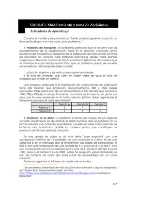  


         Unidad 3. Modelamiento y toma de decisiones 
         Actividades de aprendizaje 

    Construir el modelo y solucionarlo con Solver para los siguientes casos. En un
libro de Excel usar una hoja para cada problema.5

    1. Problema del transporte. Un problema particular que se resuelve con los
procedimientos de la programación lineal es la situación conocida como
problema del transporte o problema de la distribución de mercancías. Se trata
de encontrar los caminos para trasladar mercancía, desde varias plantas
(orígenes) a diferentes centros de almacenamiento (destinos), de manera que
se minimice el costo del transporte. Para que un problema pueda ser resuelto
por el método del transporte debe cumplir:

   I. La función objetivo y las restricciones deben ser lineales.
   II. El total de unidades que salen en origen debe ser igual al total de
unidades que entran en destino.

    Una empresa dedicada a la fabricación de componentes de ordenador
tiene dos fábricas que producen, respectivamente, 800 y 1500 piezas
mensuales. Estas piezas han de ser transportadas a tres tiendas que necesitan
1000, 700 y 600 piezas, respectivamente. Los costes de transporte, en pesos por
pieza son los que aparecen en la tabla adjunta. ¿Cómo debe organizarse el
transporte para que el coste sea mínimo?
                                 Tienda A       Tienda B       Tienda C
                Fábrica I            3              7              1
                Fábrica II           2              2              6

   2. Problema de la dieta. El problema se llama así porque en sus orígenes
consistió únicamente en determinar la dieta humana más económica. En su
forma industrial más corriente, el problema consiste en saber cómo mezclar de
la forma más económica posible las materias primas que constituyen un
producto de fórmula química conocida.

    En una granja de pollos se da una dieta "para engordar" con una
composición mínima de 15 unidades de una sustancia A y otras 15 de una
sustancia B. En el mercado sólo se encuentran dos clases de compuestos: el
tipo X con una composición de una unidad de A y cinco de B, y el tipo Y, con
una composición de cinco unidades de A y una de B. El precio del tipo X es de
1000 pesos y el del tipo Y es de 3000 pesos. Se pregunta: ¿Qué cantidades se
han de comprar de cada tipo para cubrir las necesidades con un coste
mínimo?
    Podemos organizar la información mediante una tabla:

    5 Los problemas presentados en esta sección fueron tomados y algunos adaptados

de “Origen de la Programación Lineal”, en línea:
http://thales.cica.es/rd/Recursos/rd98/Matematicas/29/origen.html consultado el
02/06/2007


                                                                              147
 