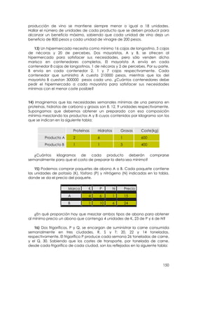 producción de vino se mantiene siempre menor o igual a 18 unidades.
Hallar el número de unidades de cada producto que se deben producir para
alcanzar un beneficio máximo, sabiendo que cada unidad de vino deja un
beneficio de 800 pesos y cada unidad de vinagre de 200 pesos.

   13) Un hipermercado necesita como mínimo 16 cajas de langostino, 5 cajas
de nécoras y 20 de percebes. Dos mayoristas, A y B, se ofrecen al
hipermercado para satisfacer sus necesidades, pero sólo venden dicho
marisco en contenedores completos. El mayorista A envía en cada
contenedor 8 cajas de langostinos, 1 de nécoras y 2 de percebes. Por su parte,
B envía en cada contenedor 2, 1 y 7 cajas respectivamente. Cada
contenedor que suministra A cuesta 210000 pesos, mientras que los del
mayorista B cuestan 300000 pesos cada uno. ¿Cuántos contenedores debe
pedir el hipermercado a cada mayorista para satisfacer sus necesidades
mínimas con el menor coste posible?


14) Imaginemos que las necesidades semanales mínimas de una persona en
proteínas, hidratos de carbono y grasas son 8, 12, 9 unidades respectivamente.
Supongamos que debemos obtener un preparado con esa composición
mínima mezclando los productos A y B cuyos contenidos por kilogramo son los
que se indican en la siguiente tabla:

                          Proteínas    Hidratos       Grasas       Coste(kg)
         Producto A       2            6              1            600
         Producto B       1            1              3            400

   ¿Cuántos  kilogramos   de    cada    producto      deberán   comprarse
semanalmente para que el costo de preparar la dieta sea mínimo?

    15) Podemos comprar paquetes de abono A o B. Cada paquete contiene
las unidades de potasio (K), fósforo (P) y nitrógeno (N) indicadas en la tabla,
donde se da el precio del paquete.

                      Marca       K     P         N       Precio
                      A           4     6         1       15
                      B           1     10        6       24


    ¿En qué proporción hay que mezclar ambos tipos de abono para obtener
al mínimo precio un abono que contenga 4 unidades de K, 23 de P y 6 de N?

   16) Dos frigoríficos, P y Q, se encargan de suministrar la carne consumida
semanalmente en tres ciudades, R, S y T: 20, 22 y 14 toneladas,
respectivamente. El frigorífico P produce cada semana 26 toneladas de carne,
y el Q, 30. Sabiendo que los costes de transporte, por tonelada de carne,
desde cada frigorífico de cada ciudad, son los reflejados en la siguiente tabla:




                                                                               150
 
