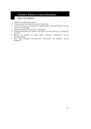  


        Unidad 4. Internet y Correo Electrónico 
        Índice de la Unidad 

1. Outlook y configuración básica
2. Manejo básico del cliente de correo electrónico
3. Listas de correo, auto respuestas, organización y almacenamiento de alto
   volumen de mensajes.
4. Notas, programación de tares y calendario
5. Búsqueda eficiente por Internet (de libros, de documentos, de imágenes,
   de sitios)
6. Bancos de normas en línea (leyes, decretos, sentencias, normas
   internacionales)
7. Sitios Web estatales (contratación, información de estudios, becas,
   empleos)




                                                                       161
 