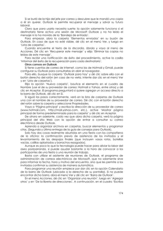 Si se burló de la hija del jefe por correo y descubre que le mandó una copia
a él sin querer, Outlook le permite recuperar el mensaje y salvar su futuro
laboral.
     Claro que para usarla necesita suerte: la opción solamente funciona si el
destinatario tiene activa una sesión de Microsoft Outlook y no ha leído el
mensaje ni lo ha movido de la ‘Bandeja de entrada’.
     Para empezar, abra la carpeta ‘Elementos enviados’ en su buzón de
Outlook. En caso de que no esté visible, dé clic en el menú Ver, y luego en
‘Lista de carpetas’.
     Cuando encuentre el texto de la discordia, ábralo y vaya al menú de
Acciones. Dé clic en ‘Recuperar este mensaje’ y elija ‘Eliminar las copias no
leídas de este mensaje’.
     Para recibir una notificación de éxito del procedimiento, active la casilla
‘Informar del éxito de la recuperación para cada destinatario’.
     Otros correos en Outlook
     Si tiene cuentas de correo de Internet, como las de Hotmail y Gmail, puede
configurar su Outlook para consultarlas sin abrir el navegador.
     Para ello, busque la carpeta ‘Outlook para hoy’ y dé clic sobre ella con el
botón derecho del ratón (en caso de no verla, intente dar clic en el menú Ver
y en ‘Lista de carpetas’).
     Elija la opción ‘Nueva carpeta’, bautice el elemento en el cuadro de
Nombre (use el de su proveedor de correo: Hotmail o Yahoo, entre otros) y dé
clic en Aceptar. El programa preguntará si quiere agregar un acceso directo a
la barra de Outlook, dé clic en Sí.
     Si siguió los pasos correctamente, verá en la lista de carpetas de Outlook
una con el nombre de su proveedor de correo. Dé clic con el botón derecho
del ratón sobre la carpeta y seleccione Propiedades.
     Vaya a ‘Página principal’ y escriba la dirección de su proveedor de correo
(www.hotmail.com, http://mail.yahoo.com, etc.), active ‘Mostrar página
principal de forma predeterminada para la carpeta’ y dé clic en Aceptar.
     De ahora en adelante, cada vez que abra dicha carpeta, verá la página
principal del sitio Web con la opción de entrar a consultar su correo
electrónico desde Outlook.
     Aprenda a organizar archivos en carpetas, buscar elementos y programar
citas. (Segunda y última entrega de la guía de consejos para Outlook).
     Solo hay dos cosas realmente aburridas en una fiesta con los compañeros
de la oficina: la confirmación previa de asistencia de los invitados y el
levantamiento de los despojos finales (que incluyen vasos rotos, botellas
vacías, colillas aplastadas y borrachos rezagados).
     Aunque es poco lo que la tecnología puede hacer para aliviar la labor del
aseo postparranda, sí puede ayudar bastante a la hora de convocar a los
participantes de una fiesta o una reunión de trabajo.
     Basta con utilizar el asistente de reuniones de Outlook, el programa de
administración de correos electrónicos de Microsoft, que no solamente sirve
para informar la fecha, hora y motivo del encuentro, sino que les permite a los
invitados confirmar su asistencia de manera automática.
     Para programar una reunión empiece por dar clic en la opción Calendario
de la barra de Outlook (ubicada a la derecha de su pantalla). Si no puede
encontrar dicha barra, abra el menú Ver y dé clic en ‘Barra de Outlook’.
     En el menú Acciones, dé clic en ‘Organizar una reunión’, luego en ‘Agregar
otros’ y en ‘De la libreta de direcciones’. A continuación, en el cuadro ‘Escriba



                                                                             174
 