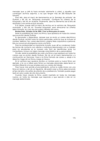 mensajes que su jefe le haya enviado solamente a usted, o aquellos que
contengan archivos adjuntos, o los que tengan más de 200 Kilobytes de
tamaño.
     Para ello, abra el menú de Herramientas en la ‘Bandeja de entrada’ de
Outlook y dé clic en ‘Búsqueda avanzada’. Configure los criterios de la
búsqueda y dé clic en Aceptar. Finalmente, abra los elementos de la lista de
resultados y encuentre el que necesita.
     Si lo desea, puede abrir el menú de Archivo en la ventana de ‘Búsqueda
avanzada’ y dar clic en ‘Guardar búsqueda’ para almacenar los criterios
seleccionados, en caso de que quiera utilizarlos de nuevo.
     Revista Enter. Octubre 26 de 2005. Cree su firma para el correo
     Existe la posibilidad de crear una firma y que aparezca en todos los correos
que se envían desde Outlook.
     Es demorado y dispendioso, siempre que se envía un correo electrónico
desde Outlook, escribir todos los datos personales, entre los que se incluyen el
nombre, teléfono, fax, correo electrónico, página Web corporativa o personal.
Esto se conoce en el programa como una firma.
     Para los profesionales es importante incluirla, pues allí se condensan todas
las formas de contacto con clientes o individuos relacionados con su trabajo;
para los estudiantes es la manera más fácil de identificarse entre sus
compañeros, incluso con algún mensaje característico de su personalidad.
     Por ello, existe la posibilidad de crear una firma y que aparezca en todos los
correos que se envían desde Outlook. Dé clic en el menú Herramientas y a
continuación en Opciones. Vaya a la ficha Formato de correo y, abajo a la
derecha, haga clic en Firma y luego en Nueva.
     En la ventana que aparece escriba un nombre para su nueva firma; por
ejemplo, si la va a utilizar para firmar sus mensajes personales debe llevar un
nombre diferente a la que emplee para sus correos de trabajo.
     Para hacer más sencillo el procedimiento, active la casilla Iniciar con una
firma en blanco y dé clic en Siguiente. Allí podrá crear su firma seleccionando
el tipo de letra y los estilos de párrafo de su preferencia. También puede pegar
texto en este cuadro de otro documento.
     Cuando haya creado la firma, podrá insertarla en todos los mensajes
nuevos, en todos los mensajes que responda o que reenvíe o sólo en un
mensaje determinado.




                                                                               176
 