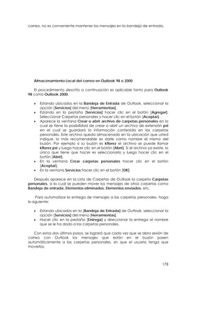 correo, no es conveniente mantener los mensajes en la bandeja de entrada.




   Almacenamiento Local del correo en Outlook 98 o 2000

   El procedimiento descrito a continuación es aplicable tanto para Outlook
98 como Outlook 2000.

   •   Estando ubicados en la Bandeja de Entrada de Outlook, seleccionar la
       opción [Servicios] del menú [Herramientas].
   •   Estando en la pestaña [Servicios] hacer clic en el botón [Agregar].
       Seleccionar Carpetas personales y hacer clic en el botón [Aceptar].
   •   Aparece la ventana Crear o abrir archivo de carpetas personales en la
       cual se tiene la posibilidad de crear o abrir un archivo de extensión pst
       en el cual se guardará la información contenida en las carpetas
       personales. Este archivo queda almacenado en la ubicación que usted
       indique, lo más recomendable es darle como nombre el mismo del
       buzón. Por ejemplo si su buzón es kflorez el archivo se puede llamar
       kflorez.pst y luego hacer clic en el botón [Abrir]. Si el archivo ya existe, lo
       único que tiene que hacer es seleccionarlo y luego hacer clic en el
       botón [Abrir].
   •   En la ventana Crear carpetas personales hacer clic en el botón
       [Aceptar].
   •   En la ventana Servicios hacer clic en el botón [OK]

   Después aparece en la Lista de Carpetas de Outlook la carpeta Carpetas
personales, a la cual se pueden mover los mensajes de otras carpetas como
Bandeja de entrada, Elementos eliminados, Elementos enviados, etc.

     Para automatizar la entrega de mensajes a las carpetas personales, haga
lo siguiente:

   •   Estando ubicados en la [Bandeja de Entrada] de Outlook, seleccionar la
       opción [Servicios] del menú [Herramientas].
   •   Hacer clic en la pestaña [Entrega] y direccionar la entrega al nombre
       que se le ha dado a las carpetas personales.

   Con estos dos últimos pasos, se logrará que cada vez que se abra sesión de
correo con Outlook los mensajes que están en el buzón pasen
automáticamente a las carpetas personales, sin que el usuario tenga que
moverlos.



                                                                                  178
 