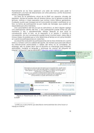 Normalmente en los foros aparecen una serie de normas para pedir la
moderación a la hora de relacionarse con otras personas y evitar situaciones
tensas y desagradables.
    Los foros en la plataforma virtual de la ESAP son espacios virtuales de
expresión, donde se pueden discutir diversos temas, por lo general a partir de
lecturas, noticias o casos expuestos que actúan como tópicos generativos.
Cualquier usuario que navegue por el curso podrá acceder y participar en un
foro. La forma de participación es por medio de mensajes, que podrán ser
respondidos por otros miembros.
    Una característica del foro es que es asincrónico, es decir alguien agrega
una participación dentro del foro, y otro participante puede entrar en otro
momento o día y retroalimentarle; tiempo después el que inició la
conversación entra al foro, ve la respuesta a su aporte y continúa la
conversación. Así una conversación puede tomar muchas horas, varios días e
incluso meses. Es posible que su tutor determine el tiempo en el cual se tendrán
en cuenta las participaciones en cada foro.
    Los docentes evaluarán las participaciones de los foros teniendo en cuenta
tanto su número como la calidad del aporte, de manera que para este efecto
las intervenciones protocolarias o salidas del tema no se consideran. Sin
embargo, ello no quiere decir que el docente no intervenga para limitarlas,
estimularlas, moderar el lenguaje y promover las normas de etiqueta en
Internet “netiquette” (ver la norma RFC: http://rfc.net/rfc1855.html )1.
                                                                                   Comentario: No sé si por ser
                                                                                   un ejemplo se debe dejar
                                                                                   escrito como está, porque
                                                                                   evidentemente tiene
                                                                                   muchos errores.




       Figura 2. Presentación de un foro dentro de la plataforma MOODLE de
   la ESAP



   1 Un RFC es un documento que describe la norma estándar de cómo hacer un
trabajo en Internet


                                                                              18
 