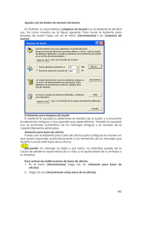 Ayuda con los límites de tamaño del buzón

   En Outlook, la característica [Limpieza de buzón] con el asistente es de fácil
uso, tal como muestra en la figura siguiente. Para iniciar el Asistente para
limpieza de buzón haga clic en el menú [Herramientas] y en [Limpieza de
buzón].




    El Asistente para limpieza de buzón
    El asistente le ayudará a determinar el tamaño de su buzón y a encontrar
los elementos antiguos o muy grandes que debe eliminar. También le ayudará
con el archivado automático de los mensajes antiguos y al vaciado de la
carpeta Elementos eliminados.
   Asistente para fuera de oficina
   Puede usar el Asistente para fuera de oficina para configurar la manera en
que quiere responder automáticamente a los remitentes de los mensajes que
recibirá cuando esté fuera de la oficina.

    ¡Recuerde! Un mensaje no leído y por tanto, no atendido puede ser la
causa de perder la oportunidad de su vida, o la oportunidad de su entidad o
su empresa.

   Para activar las notificaciones de fuera de oficina:
   1. En el menú [Herramientas], haga clic en [Asistente para fuera de
      oficina].
   2. Haga clic en [Actualmente estoy fuera de la oficina].




                                                                             182
 