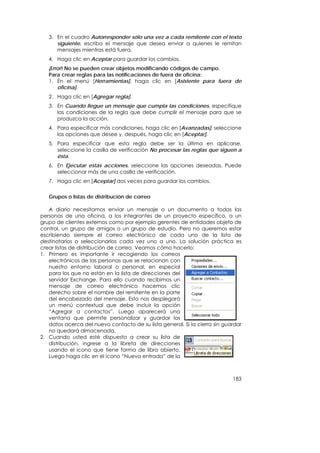 3. En el cuadro Autorresponder sólo una vez a cada remitente con el texto
      siguiente, escriba el mensaje que desea enviar a quienes le remitan
      mensajes mientras está fuera.
   4. Haga clic en Aceptar para guardar los cambios.
   ¡Error! No se pueden crear objetos modificando códigos de campo.
   Para crear reglas para las notificaciones de fuera de oficina:
   1. En el menú [Herramientas], haga clic en [Asistente para fuera de
       oficina].
   2. Haga clic en [Agregar regla].
   3. En Cuando llegue un mensaje que cumpla las condiciones, especifique
      las condiciones de la regla que debe cumplir el mensaje para que se
      produzca la acción.
   4. Para especificar más condiciones, haga clic en [Avanzadas], seleccione
      las opciones que desee y, después, haga clic en [Aceptar].
   5. Para especificar que esta regla debe ser la última en aplicarse,
      seleccione la casilla de verificación No procesar las reglas que siguen a
      ésta.
   6. En Ejecutar estas acciones, seleccione las opciones deseadas. Puede
      seleccionar más de una casilla de verificación.
   7. Haga clic en [Aceptar] dos veces para guardar los cambios.


   Grupos o listas de distribución de correo

   A diario necesitamos enviar un mensaje o un documento a todas las
personas de una oficina, a los integrantes de un proyecto específico, a un
grupo de clientes externos como por ejemplo gerentes de entidades objeto de
control, un grupo de amigos o un grupo de estudio. Pero no queremos estar
escribiendo siempre el correo electrónico de cada uno de la lista de
destinatarios o seleccionarlos cada vez uno a uno. La solución práctica es
crear listas de distribución de correo. Veamos cómo hacerlo:
1. Primero es importante ir recogiendo los correos
   electrónicos de las personas que se relacionan con
   nuestro entorno laboral o personal, en especial
   para los que no están en la lista de direcciones del
   servidor Exchange. Para ello cuando recibimos un
   mensaje de correo electrónico hacemos clic
   derecho sobre el nombre del remitente en la parte
   del encabezado del mensaje. Esto nos desplegará
   un menú contextual que debe incluir la opción
   “Agregar a contactos”. Luego aparecerá una
   ventana que permite personalizar y guardar los
   datos acerca del nuevo contacto de su lista general. Si la cierra sin guardar
   no quedará almacenada.
2. Cuando usted esté dispuesto a crear su lista de
   distribución, ingrese a la libreta de direcciones
   usando el icono que tiene forma de libro abierto.
   Luego haga clic en el icono “Nueva entrada” de la



                                                                            183
 
