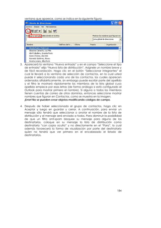 ventana que aparece, como se indica en la siguiente figura:




3. Aparecerá la ventana “Nueva entrada” y en el campo “Seleccione el tipo
   de entrada” elija “Nueva lista de distribución”. Asígnele un nombre breve y
   de fácil recordación. Haga clic en el botón “Seleccionar integrantes” el
   cual le llevará a la ventana de selección de contactos, en la cual usted
   puede ir seleccionando cada uno de los contactos, los cuales aparecen
   ordenados alfabéticamente, sin embargo puede escribir parte del apellido
   y el filtro le mostrará rápidamente los miembros de la lista global cuyo
   apellido empiece por esas letras (de forma análoga si está configurado el
   Outlook para mostrar primero el nombre). Si alguno o todos los miembros
   tienen cuentas de correo de otros dominios, entonces seleccione mostrar
   nombres que figuran en Contactos, como se muestra en la imagen:
   ¡Error! No se pueden crear objetos modificando códigos de campo.

4. Después de haber seleccionado el grupo de contactos, haga clic en
   Aceptar y luego en guardar y cerrar. A continuación, para enviar un
   mensaje sólo tendrá que seleccionar o anotar el nombre de la lista de
   distribución y el mensaje será enviado a todos. Para disminuir la posibilidad
   de que un filtro anti-spam bloquee su mensaje para alguno de los
   destinatarios, coloque en su mensaje la lista de distribución como
   destinatario “con copia oculta” y no directamente en el “Para”, lo cual
   además favorecerá la forma de visualización por parte del destinatario
   quien no tendrá que ver primero en el encabezado el listado de
   destinatarios.




                                                                            184
 