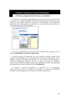  


        Unidad 4. Internet y Correo Electrónico 
        4.4 Notas, programación de tareas y calendario 

   En Outlook, se pueden registrar elementos como citas, reuniones o eventos.
La opción que se elija dependerá de si hay otras personas involucradas y del
modo en que desee mostrar la entrada en el calendario. Si se programa
elementos en el calendario correctamente, se sabrá a primera vista qué es lo
que tiene que hacer a continuación.




   Para ver el calendario en Microsoft Office Outlook 2003, haga clic en el
botón [Calendario] del [Panel de exploración].

     Cuando se abre el calendario con este método, Outlook muestra otras
opciones relacionadas con el calendario en el panel de exploración. (Si ha
utilizado versiones anteriores de Outlook, tal vez se haya acostumbrado a
mostrar el calendario haciendo clic en su icono en la lista de carpetas.
Aunque este método funciona, el panel de exploración ofrece más opciones
del calendario cuando se utiliza el botón [Calendario].)

    En Outlook, cuando especifique un elemento en el calendario,
seleccionará uno de los tres tipos de entradas. Si conoce las diferentes
opciones, podrá programar su tiempo de una forma más eficaz.




                                                                         185
 