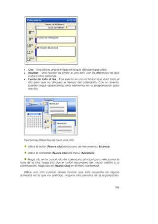 •   Cita Una cita es una actividad en la que sólo participa usted.
   •   Reunión Una reunión es similar a una cita, con la diferencia de que
       invita a otras personas.
   •   Evento de todo el día Este evento es una actividad que dura todo el
       día pero que no bloquea el tiempo del calendario. Con un evento,
       pueden seguir apareciendo otros elementos en su programación para
       ese día.




   Tres formas diferentes de crear una cita:

       Utilice el botón [Nueva cita] de la barra de herramientas Estándar.

       Utilice el comando [Nueva cita] del menú [Acciones].

      Haga clic en la cuadrícula del calendario principal para seleccionar la
hora de la cita, haga clic con el botón secundario del mouse (ratón) y, a
continuación, haga clic en [Nueva cita] en el menú contextual.

   Utilice una cita cuando desee mostrar que está ocupado en alguna
actividad en la que no participa ninguna otra persona de la organización.



                                                                             186
 