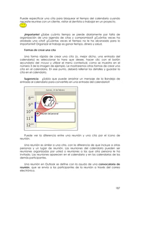 Puede especificar una cita para bloquear el tiempo del calendario cuando
necesite reunirse con un cliente, visitar al dentista o trabajar en un proyecto.



    ¡Importante! ¿Sabe cuánto tiempo se pierde diariamente por falta de
organización de una agenda de citas y compromisos? ¿Cuántas veces ha
olvidado una cita? ¿Cuántas veces el tiempo no le ha alcanzado para lo
importante? Organizar el trabajo es ganar tiempo, dinero y salud.

   Formas de crear una cita

    Una forma rápida de crear una cita (o, mejor dicho, una entrada del
calendario) es seleccionar la hora que desee, hacer clic con el botón
secundario del mouse y utilizar el menú contextual, como se muestra en el
número 3 de la imagen de ejemplo. Le mostraremos otras formas de crear una
cita en el calendario. En ese punto, deberá rellenar los detalles y guardar la
cita en el calendario.

   Sugerencia ¿Sabía que puede arrastrar un mensaje de la Bandeja de
entrada al calendario para convertirlo en una entrada del calendario?




   Puede ver la diferencia entre una reunión y una cita por el icono de
reunión.

    Una reunión es similar a una cita, con la diferencia de que incluye a otras
personas y un lugar de reunión. Las reuniones del calendario pueden ser
reuniones organizadas por usted o reuniones a las que otra persona le ha
invitado. Las reuniones aparecen en el calendario y en los calendarios de los
demás participantes.

   Una reunión en Outlook se define con la ayuda de una convocatoria de
reunión, que se envía a los participantes de la reunión a través del correo
electrónico.




                                                                            187
 