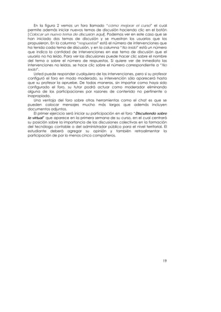 En la figura 2 vemos un foro llamado “cómo mejorar el curso” el cual
permite además iniciar nuevos temas de discusión haciendo clic en el botón
[Colocar un nuevo tema de discusión aquí]. Podemos ver en este caso que se
han iniciado dos temas de discusión y se muestran los usuarios que los
propusieron. En la columna “respuestas” está el número de intervenciones que
ha tenido cada tema de discusión, y en la columna “No leído” está un número
que indica la cantidad de intervenciones en ese tema de discusión que el
usuario no ha leído. Para ver las discusiones puede hacer clic sobre el nombre
del tema o sobre el número de respuestas. Si quiere ver de inmediato las
intervenciones no leídas, se hace clic sobre el número correspondiente a “No
leído”.
    Usted puede responder cualquiera de las intervenciones, pero si su profesor
configuró el foro en modo moderado, su intervención sólo aparecerá hasta
que su profesor la apruebe. De todas maneras, sin importar como haya sido
configurado el foro, su tutor podrá actuar como moderador eliminando
alguna de las participaciones por razones de contenido no pertinente o
inapropiado.
    Una ventaja del foro sobre otras herramientas como el chat es que se
pueden colocar mensajes mucho más largos que además incluyen
documentos adjuntos.
    El primer ejercicio será iniciar su participación en el foro “Discutiendo sobre
lo virtual” que aparece en la primera semana de su curso, en el cual centrará
su posición sobre la importancia de las discusiones colectivas en la formación
del tecnólogo contable o del administrador público para el nivel territorial. El
estudiante deberá agregar su opinión y también retroalimentar la
participación de por lo menos cinco compañeros.




                                                                                19
 