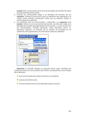 reunión. Esta convocatoria se envía a las bandejas de entrada de todos
    los participantes de la reunión.
•   Cuando la convocatoria llega a la Bandeja de entrada de los
    asistentes, Outlook la reconoce como un elemento del calendario y la
    inserta como entrada "provisional" hasta que el asistente tenga la
    oportunidad de responder.
•   Los asistentes leen la convocatoria y responden. La respuesta a la
    reunión, similar a una convocatoria de reunión, se envía de vuelta a la
    Bandeja de entrada del organizador de la reunión y, como ocurría con
    las convocatorias, Outlook reconoce cada respuesta como un
    elemento especial. La entrada de la reunión se actualiza en el
    calendario del organizador con información sobre los asistentes.




   Ilustración 1 Outlook trabaja en segundo plano para mantener las
conexiones entre las convocatorias de reunión, las respuestas y las entradas
del calendario.

      Una convocatoria de reunión enviada a un asistente.

      La barra de información.

      Una entrada provisional del calendario para la reunión.




                                                                        190
 