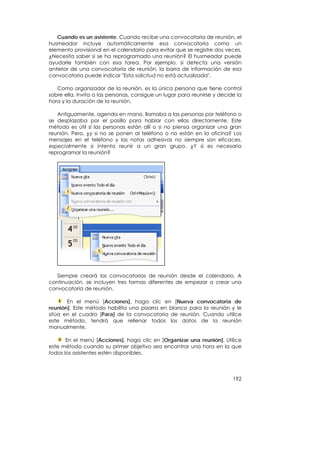 Cuando es un asistente. Cuando recibe una convocatoria de reunión, el
husmeador incluye automáticamente esa convocatoria como un
elemento provisional en el calendario para evitar que se registre dos veces.
¿Necesita saber si se ha reprogramado una reunión? El husmeador puede
ayudarle también con esa tarea. Por ejemplo, si detecta una versión
anterior de una convocatoria de reunión, la barra de información de esa
convocatoria puede indicar "Esta solicitud no está actualizada".

   Como organizador de la reunión, es la única persona que tiene control
sobre ella. Invita a las personas, consigue un lugar para reunirse y decide la
hora y la duración de la reunión.

   Antiguamente, agenda en mano, llamaba a las personas por teléfono o
se desplazaba por el pasillo para hablar con ellas directamente. Este
método es útil si las personas están allí o si no piensa organizar una gran
reunión. Pero, ¿y si no se ponen al teléfono o no están en la oficina? Los
mensajes en el teléfono y las notas adhesivas no siempre son eficaces,
especialmente si intenta reunir a un gran grupo. ¿Y si es necesario
reprogramar la reunión?




   Siempre creará las convocatorias de reunión desde el calendario. A
continuación, se incluyen tres formas diferentes de empezar a crear una
convocatoria de reunión.

       En el menú [Acciones], haga clic en [Nueva convocatoria de
reunión]. Este método habilita una pizarra en blanco para la reunión y le
sitúa en el cuadro [Para] de la convocatoria de reunión. Cuando utilice
este método, tendrá que rellenar todos los datos de la reunión
manualmente.

       En el menú [Acciones], haga clic en [Organizar una reunión]. Utilice
este método cuando su primer objetivo sea encontrar una hora en la que
todos los asistentes estén disponibles.




                                                                          192
 