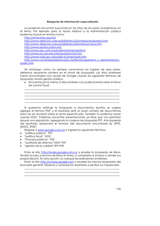 Búsqueda de Información especializada

   La podemos encontrar buscando en los sitios de los pares académicos en
el tema. Por ejemplo para la teoría relativa a la Administración pública
podemos buscar en revistas como:
   http://www.inap.org.mx/
   http://www-derecho.unex.es/biblioteca/Sumarios/aragonesa.htm
   http://www-derecho.unex.es/biblioteca/Sumarios/vasca.htm
   http://www.revista.unam.mx/
   http://www.azc.uam.mx/publicaciones/gestion/
   http://www.rrp.upr.edu/admipubl/revista.htm
   http://www.inap.gov.ar/publicaciones/main.htm
   http://www.universidadabierta.edu.mx/Revista/gobierno_y_administracion_
public.htm

   Sin embargo como no siempre conocemos los lugares de esos pares,
debemos apoyarnos primero en el motor de búsqueda. Los sitios anteriores
fueron encontrados con ayuda de Google usando los siguientes términos de
búsqueda: revista gestión pública
   • Encuentre por lo menos 5 sitios similares con publicaciones sobre el tema
       de control fiscal:
   _________________________________________________________________________
   _________________________________________________________________________
   _________________________________________________________________________
   _________________________________________________________________________
   _________________________________________________________________________

   Si queremos restringir la búsqueda a documentos escritos se sugiere
agregar el término PDF, y el resultado será un buen número de documentos
para ver en Acrobat sobre el tema especificado. También lo podemos hacer
usando DOC. Podemos encontrar presentaciones ya listas que nos permitan
apoyar una exposición, agregando la cadena de búsqueda PPT. A la izquierda
del resultado aparecerá el formato del documento encontrado ej: [PPT],
[DOC], [PDF]
   Regrese a www.google.com.co e ingrese los siguientes términos:
• “política pública” PPT
• “política fiscal” DOC
• “finanzas públicas” PDF
• “auditoría de sistemas” DOC PDF
• “gestión de la calidad” RTF PDF

   Entre al sitio http://books.google.com.co y pruebe la búsqueda de libros:
Tendrá acceso a lectura de libros en línea, a comprarlos e ¡incluso a vender sus
propios libros!!!. En esta opción no coloque las extensiones anteriores.
   Entre al sitio http://scholar.google.com y pruebe las mismas búsquedas del
buscador general. Observe y compare los resultados y escriba sus inquietudes:
   _________________________________________________________________________
   _________________________________________________________________________
   _________________________________________________________________________




                                                                            196
 