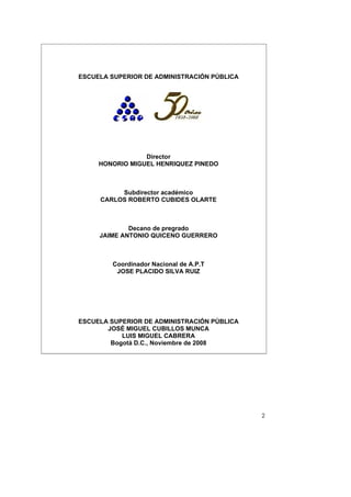 ESCUELA SUPERIOR DE ADMINISTRACIÓN PÚBLICA




                 Director
     HONORIO MIGUEL HENRIQUEZ PINEDO



          Subdirector académico
     CARLOS ROBERTO CUBIDES OLARTE



             Decano de pregrado
     JAIME ANTONIO QUICENO GUERRERO



        Coordinador Nacional de A.P.T
         JOSE PLACIDO SILVA RUIZ




ESCUELA SUPERIOR DE ADMINISTRACIÓN PÚBLICA
       JOSÉ MIGUEL CUBILLOS MUNCA
           LUIS MIGUEL CABRERA
        Bogotá D.C., Noviembre de 2008




                                             2
 