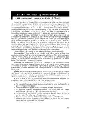 Unidad 0. Inducción a la plataforma virtual 
     0.4 Herramientas de comunicación: El chat de Moodle 

    En esta plataforma virtual podemos tener cuantas salas de chat como el
docente-tutor desee crear. El chat es una herramienta de comunicación
sincrónica, es decir que requiere que todos los participantes en éste se
encuentren conectados a la vez a la red. Si alguien se desconecta de Internet,
inmediatamente estará abandonando también la sala de chat. Aunque en el
chat la tarea de moderación es un poco más compleja, también es posible y
lo que busca es ir orientando la discusión y asignando el uso de la palabra.
    La principal dificultad del chat no es que tengan que estar todos los
participantes conectados, sino que se presenten muchas personas a participar
a la vez, generando problemas como pérdida del interés del participante por
tener que esperar mucho su turno, el profesor no logra estar atento a todos,
desvío del objeto hacia lo social y lo lúdico, reiteración de preguntas y
desorientación del participante. Por ello es recomendable que cuando se
propongan actividades en el chat, se divida el curso en grupos de no más de
seis personas y que cada grupo escoja una hora de encuentro distinta, o que
el profesor cree varias salas de chat, asignando una a cada grupo.
    Las principales características que identifican a esta herramienta son:
    La inmediatez. Realmente es un medio muy eficaz para realizar una
pregunta o comentario y recibir una respuesta al instante. Pero justamente por
ello, las intervenciones en el chat muy frecuentemente se caracterizan por
poseer un escaso grado de elaboración académica y, por tanto, se debe
observar la pertinencia del discurso global.
    Sensación de proximidad. La emoción y el afecto son representaciones
que hallan un espacio muy apropiado en el chat y es así como las personas
comienzan a sentirse acompañadas y próximas a las demás. Es muy útil para
fomentar los procesos de interacción social y favorecer la idea de pertenencia
a un grupo.
    Utilidad: Realizar actividades conjuntas entre dos o más alumnos; consultar
al Profesor-Tutor, de forma colectiva o individual; ofrecer evaluaciones y
retroalimentación a los estudiantes; resolver dudas o dificultades de acceso a
diversas herramientas o actividades del aula.
    Al igual que en el foro, es necesario cumplir las normas del n-etiquete, las
cuales incluyen algunas especificidades para el chat como:

   a. No escribir algo inapropiado, que pudiera inhibir a otros participantes o
      provocarles incomodidad.
   b. Considerar el tono de las frases, evitando la ironía o el sarcasmo.
   c. No enfatizar las ideas empleando la letra mayúscula pues ello puede
      interpretarse como un tono exageradamente autoritario.
   d. No extenderse demasiado en los mensajes. Escribir frases breves y
      concretas, enfocadas al punto que se está tratando.
   e. Revisar siempre el texto escrito antes de apretar el botón “Enviar”.
   f. Expresar emociones cuando sea necesario, a través de los iconos
      gestuales que provee el chat del aula.




                                                                             20
 