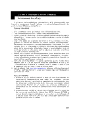  


        Unidad 4. Internet y Correo Electrónico 
        Actividades de Aprendizaje 

    El foro virtual de la unidad que tratará el tema: ¿Por qué cree usted que
Internet es una zona de riesgo? Participe y retroalimente la participación de
por lo menos el 30% de sus compañeros.
    TRABAJO INDIVIDUAL

1. Cree una lista de correo que incluya a sus compañeros de curso.
2. Cree una firma personalizada y déjela como predeterminada.
3. Envíe un mensaje a la lista de correo resumiendo sus conocimientos nuevos
   sobre el tema y las propuestas de uso del Outlook para mejorar el trabajo
   en una entidad.
4. Saque una copia de seguridad del archivo de sus correos personales,
   grábelos en un CD o una memoria USB, intente verlos en otro computador.
   Si lo logra no olvide borrarlos de nuevo del segundo computador, para que
   no corra riesgo su información confidencial. Ahora escriba media página
   sobre dicha experiencia, dificultades, logros y oportunidades. Envíe el
   escrito por email a su tutor, como archivo adjunto, el cual debe tener firma
   y cumplir las normas de netiquette.
5. Realice una búsqueda por la Web y elabore un listado de los sitios Web que
   prestan servicios de banco jurídico de normas, jurisprudencia y doctrina.
   Incluya universidades, empresas privadas y entidades públicas. Describa las
   características específicas de cada una.
6. Visite una entidad pública y recoja la experiencia que ha tenido dicha
   empresa con el SICE, en especial recoja los comentarios a favor y en
   contra del sistema. Comente su observación de la diferencia entre lo que
   se espera de estos procesos y lo que realmente se da.
7. Visite la página Web www.contratos.gov.co o la que esté vigente para el
   SECOP y a partir de ello intente ubicar contratos de alguna entidad pública
   conocidos por usted.

   TRABAJO EN GRUPO
   1. Forme un equipo de búsqueda en la Web de sitios especializados en
      contratación gubernamental por parte de entidades oficiales
      extranjeras. Recojan características específicas de dichos portales que
      los diferencien cualitativamente de los sitios para contratación estatal
      colombianos. Reúnan en un cuadro las fortalezas, debilidades y
      perspectivas de los sistemas de contratación estatal colombiana en
      línea.
   2. Base Normativa. Recolecte con sus compañeros de grupo los textos de
      las normas de contratación vigente (Ley 80/93, Decreto 2170/02 y
      demás decretos reglamentarios) que se encuentren en formato doc, txt
      o pdf. Se busca ir creando un banco de normas sobre administración
      pública, útil para toda la carrera.




                                                                           204
 