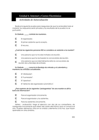  


        Unidad 4. Internet y Correo Electrónico 
        Actividades de Autoevaluación 


   Realice la siguiente prueba para asegurarse de que ha entendido todo el
material. Sus respuestas serán privadas y los resultados de la prueba no se
puntuarán.

   En Outlook, _____ controla las reuniones.

           El organizador.

           El primer asistente que la acepta.

           El recurso.

   ¿Cuál de las siguientes personas NO se considera un asistente a la reunión?

           Una persona que no ha sido invitada a la reunión.

           Una persona que ha rechazado la convocatoria de reunión.
          Una persona que accidentalmente retira la convocatoria de
       reunión de su Bandeja de entrada.

  En Outlook, _____ conecta la Bandeja de entrada y el calendario y
mantiene las entradas actualizadas.

           El "olfateador".

           El "husmeador".

           El "apestoso".

           El "detector del organizador automático".

   ¿Para quiénes de los siguientes "protagonistas" de una reunión es útil la
barra de información?

           Para el organizador únicamente.

           Para el organizador y los asistentes.

           Para los asistentes únicamente.
    Hetero - evaluación: Haga el ejercicio con dos de sus compañeros, de
averiguarse mutuamente qué saben del correo electrónico que no conozca el
otro. Prueben elementos vistos en la unidad y elementos si los hay, que hayan
aprendido en otros ámbitos.



                                                                               205
 