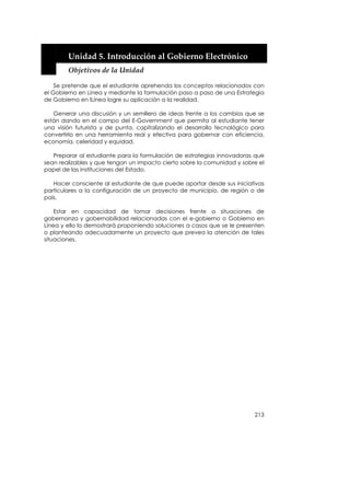  


        Unidad 5. Introducción al Gobierno Electrónico 
        Objetivos de la Unidad 

    Se pretende que el estudiante aprehenda los conceptos relacionados con
el Gobierno en Línea y mediante la formulación paso a paso de una Estrategia
de Gobierno en lLínea logre su aplicación a la realidad.

   Generar una discusión y un semillero de ideas frente a los cambios que se
están dando en el campo del E-Government que permita al estudiante tener
una visión futurista y de punta, capitalizando el desarrollo tecnológico para
convertirlo en una herramienta real y efectiva para gobernar con eficiencia,
economía, celeridad y equidad.

   Preparar al estudiante para la formulación de estrategias innovadoras que
sean realizables y que tengan un impacto cierto sobre la comunidad y sobre el
papel de las instituciones del Estado.

   Hacer consciente al estudiante de que puede aportar desde sus iniciativas
particulares a la configuración de un proyecto de municipio, de región o de
país.

    Estar en capacidad de tomar decisiones frente a situaciones de
gobernanza y gobernabilidad relacionadas con el e-gobierno o Gobierno en
Línea y ello lo demostrará proponiendo soluciones a casos que se le presenten
o planteando adecuadamente un proyecto que prevea la atención de tales
situaciones.




                                                                         213
 