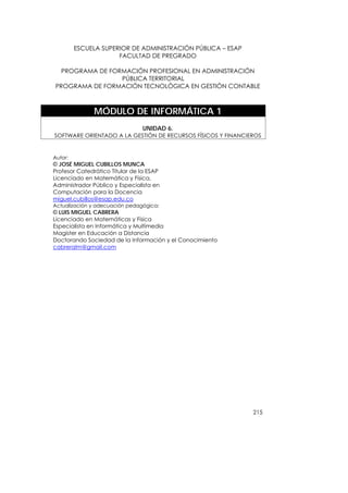 ESCUELA SUPERIOR DE ADMINISTRACIÓN PÚBLICA – ESAP
                      FACULTAD DE PREGRADO

  PROGRAMA DE FORMACIÓN PROFESIONAL EN ADMINISTRACIÓN
                 PÚBLICA TERRITORIAL
PROGRAMA DE FORMACIÓN TECNOLÓGICA EN GESTIÓN CONTABLE



               MÓDULO DE INFORMÁTICA 1
                                UNIDAD 6.
SOFTWARE ORIENTADO A LA GESTIÓN DE RECURSOS FÍSICOS Y FINANCIEROS


Autor:
© JOSÉ MIGUEL CUBILLOS MUNCA
Profesor Catedrático Titular de la ESAP
Licenciado en Matemática y Física,
Administrador Público y Especialista en
Computación para la Docencia
miguel.cubillos@esap.edu.co
Actualización y adecuación pedagógica:
© LUIS MIGUEL CABRERA
Licenciado en Matemáticas y Física
Especialista en Informática y Multimedia
Magister en Educación a Distancia
Doctorando Sociedad de la Información y el Conocimiento
cabreralm@gmail.com




                                                              215
 