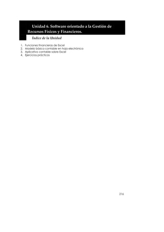  


           Unidad 6. Software orientado a la Gestión de 
         Recursos Físicos y Financieros. 
           Índice de la Unidad 

1.   Funciones financieras de Excel
2.   Modelo básico contable en hoja electrónica
3.   Aplicativo contable sobre Excel
4.   Ejercicios prácticos




                                                           216
 