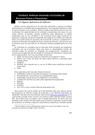  


         Unidad 6. Software orientado a la Gestión de 
       Recursos Físicos y Financieros. 
         6.1 Algunos Aplicativos de Software 

    Existen muchos aplicativos en el mercado orientados a apoyar el trabajo
administrativo y contable de las organizaciones. Por lo general satisfacen mejor
el sector privado que el público, dada la lógica del cliente para la que son
construidos. No especificaremos las ventajas y desventajas de cada uno por
varios motivos: el primero, porque podríamos estar ejerciendo un papel
publicitario que no nos compete ni nos conviene hacia algún producto en
especial; el segundo porque el desarrollo tecnológico en materia de software
tiene a los productores en procesos de renovación continua y adaptación a
entornos multiusuario de trabajo en línea a través de Internet; y tercero por que
el software que hoy sea líder en el mercado mañana posiblemente ya no lo
será.
    En Colombia se considera que el mercado está inundado de programas
contables, por ser la primera tarea que hace un desarrollador novato de
software luego de estudiar un lenguaje de programación, tengamos en
cuenta que el desarrollo de tecnología en materia de software en nuestro país
se ha vuelto prolífico. Son muy conocidos, entre otros:
    • SIIGO. Ha sido el más usado en Colombia en los últimos 10 años.
    • SEVEN. Con motor de base de datos sobre ORACLE y pensado para
        trabajo online.
    • MONICA
    • SAPIENS. Muy popular por su uso en el SENA para enseñanza durante
        varios años.
    • ELISA

   Otros aplicativos del mercado internacional son:
   • CONTANET. Fuerte en la parte de soporte y enseñanza del manejo.
   • SP CONTAPLUS. Conocido por sus posibilidades online.
   • CONTAWIN. Conocido por su integración con el Office.
   • CONTACLIP. De fácil uso, pero para organizaciones pequeñas.
   • BASTOS
   • GOLDEN
   • PCONTA
   • CCI, CCS y unos cuantos miles de propuestas más.

   Otra opción de mucho interés es la del Software Libre que ofrece cientos
de programas en distintos niveles de evolución y con distintas ingenierías de
desarrollo. Para ello se le recomienda visitar el sitio http://sourceforge.net/ en la
cual podrá escoger entre muchos con licencia GNU8 General Public License
GPL, de manera que se pueden usar e instalar libremente. En dicho sitio hay
estadística del número de descargas que ha tenido el software, el porcentaje
de acabado, el ranking y algunas características específicas. También puede

   8GNU se refiere a que es desarrollado sobre Linux y que no se refiere a Unix, de
acuerdo al acrónimo en inglés “GNU´s Not Unix”.


                                                                                      222
 