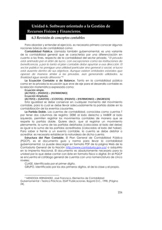  


         Unidad 6. Software orientado a la Gestión de 
       Recursos Físicos y Financieros. 
         6.3 Revisión de conceptos contables 

    Para abordar y entender el ejercicio, es necesario primero conocer algunas
nociones básicas de contabilidad como:
    Contabilidad Pública. Llamada también gubernamental, es una variante
de la contabilidad general que se caracteriza por una diferenciación en
cuanto a los fines, respecto de la contabilidad del sector privado. “El privado
está animado por el afán de lucro, con excepciones como las instituciones de
beneficencia, y por lo tanto el plan contable debe apuntar a esa dirección. El
sector público no persigue una utilidad particular sino general o social, el lucro
está ausente dentro de sus objetivos. Aunque existen entidades estatales que
operan de manera similar a las privadas, aún generando utilidades, su
finalidad sigue siendo diferente.”9
    La Ecuación Contable o de Balance. Tanto en la contabilidad pública
como en la privada la ecuación que sirve de eje para el desarrollo contable es
la relación matemática expresada como:
   Ecuación simple.
   [ACTIVO] = [PASIVO] + [PATRIMONIO]
   Ecuación Ampliada.
   [ACTIVO] + [GASTOS] + [COSTOS]= [PASIVO] + [PATRIMONIO] + [INGRESOS]
    Esta igualdad se debe conservar en cualquier momento del movimiento
contable, para lo cual se debe llevar adecuadamente la partida doble en la
contabilización de los eventos causantes.
    La Partida Doble. Las cuentas de contabilidad, conocidas como cuentas T
por tener dos columnas de registro: DEBE al lado derecho y HABER al lado
izquierdo, permiten registrar los movimientos contables de manera que se
respete la partida doble. Quiere decir, que al registrar un movimiento
plenamente, la suma de las partidas debitadas (colocadas al lado del debe)
es igual a la suma de las partidas acreditadas (colocadas al lado del haber).
Para saber si frente a un evento contable, la cuenta se debe debitar o
acreditar, es necesario establecer la naturaleza de dicha cuenta.
    Estructura del Plan Contable. El Plan General de Contabilidad Pública
(PGCP), es el documento guía y norma para llevar la contabilidad
gubernamental. Lo puede descargar en formato PDF de la página Web de la
Contaduría General de la Nación http://www.contaduria.gov.co/ o adquirirlo
en la Imprenta Nacional. El documento es absolutamente necesario para la
unidad por lo que debe contar con éste en formato físico o digital. En el PGCP
se encuentra el catálogo general de cuentas con una nomenclatura de cinco
niveles:
    CLASE. Identificada por el primer dígito.
    GRUPO. Identificado por los dos primeros dígitos, el de la clase y el propio.


     9 MENDOZA HERNÁNDEZ, José Francisco. Elementos de Contabilidad

Gubernamental – Teórico Prácticos. ESAP Publicaciones. Bogotá D.C., 1998. [Página
24].


                                                                                226
 