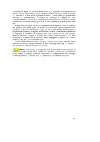 confirmación digite “V” la cual quiere decir que ingresará una operación de
distinto tipo es decir crédito en la siguiente cuenta afectada. Para el registro
2/3 también lo puede hacer digitando la letra “C” de cuadrar ya que se tiene
definida la contrapartida. Confirme los campos e ingrese el valor
correspondiente $ 100.000.000, confirmando la operación con dicho campo
en blanco y pulsando [Enter]. Igual que el caso anterior se le dice que no lleva
IVA.
    El ejercicio que debe hacer ahora es terminar de ingresar todos los asientos
del ejemplo. Recuerde que si un asiento le queda mal ingresado puede usar
las teclas F2 Editar y F3 Eliminar, luego de las cuales deberá especificarle al
programa el asiento y el registro a modificar o borrar. Si durante el digitado de
los registros le aparece el mensaje que una cuenta no ha sido creada,
verifique primero si digitó el número de cuenta correctamente, si lo está
entonces la cuenta no fue creada y debe agregarla pulsando F4. Cuando
termine pulse [Esc] para salir del listado.
    Ahora vaya al menú Balances / Sumas y saldos acumulados y podrá ver un
balance en el cual, si todo está bien, le dará sumas iguales de $ 1.513`878.000.
Ese balance es llamado Balance de Prueba.

    ¡Importante! Note como el programa pide el documento que soporta la
transacción. Ello porque toda operación contable se basa en documentos:
notas débito y crédito, facturas, albaranes o comprobantes de entrega,
escrituras públicas, contratos, etc. Es un principio contable sin discusión.




                                                                             234
 