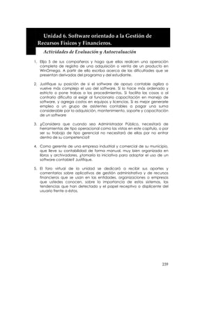  


      Unidad 6. Software orientado a la Gestión de 
    Recursos Físicos y Financieros. 
      Actividades de Evaluación y Autoevaluación 

1. Elija 5 de sus compañeros y haga que ellos realicen una operación
   completa de registro de una adquisición o venta de un producto en
   WinOmega. A partir de ello escriba acerca de las dificultades que se
   presentan derivadas del programa y del estudiante.

2. Justifique su posición de si el software de apoyo contable agiliza o
   vuelve más complejo el uso del software. Si lo hace más ordenado y
   estricto o pone trabas a los procedimientos. Si facilita las cosas o al
   contrario dificulta al exigir al funcionario capacitación en manejo de
   software, y agrega costos en equipos y licencias. Si es mejor generarle
   empleo a un grupo de asistentes contables a pagar una suma
   considerable por la adquisición, mantenimiento, soporte y capacitación
   de un software

3. ¿Considera que cuando sea Administrador Público, necesitará de
   herramientas de tipo operacional como las vistas en este capítulo, o por
   ser su trabajo de tipo gerencial no necesitará de ellas por no entrar
   dentro de su competencia?

4. Como gerente de una empresa industrial y comercial de su municipio,
   que lleve su contabilidad de forma manual, muy bien organizada en
   libros y archivadores, ¿tomaría la iniciativa para adoptar el uso de un
   software contable? Justifique.

5. El foro virtual de la unidad se dedicará a recibir sus aportes y
   comentarios sobre aplicativos de gestión administrativa y de recursos
   financieros que se usan en las entidades, organizaciones o empresas
   que ustedes conocen, sobre la importancia de estos sistemas, las
   tendencias que han detectado y el papel receptivo o displicente del
   usuario frente a éstos.




                                                                       239
 