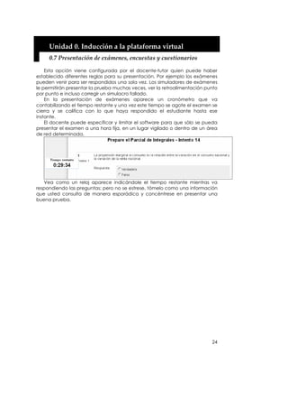 Unidad 0. Inducción a la plataforma virtual 
     0.7 Presentación de exámenes, encuestas y cuestionarios 

    Esta opción viene configurada por el docente-tutor quien puede haber
establecido diferentes reglas para su presentación. Por ejemplo los exámenes
pueden venir para ser respondidos una sola vez. Los simuladores de exámenes
le permitirán presentar la prueba muchas veces, ver la retroalimentación punto
por punto e incluso corregir un simulacro fallado.
    En la presentación de exámenes aparece un cronómetro que va
contabilizando el tiempo restante y una vez este tiempo se agote el examen se
cierra y se califica con lo que haya respondido el estudiante hasta ese
instante.
    El docente puede especificar y limitar el software para que sólo se pueda
presentar el examen a una hora fija, en un lugar vigilado o dentro de un área
de red determinada.




   Vea como un reloj aparece indicándole el tiempo restante mientras va
respondiendo las preguntas; pero no se estrese, tómelo como una información
que usted consulta de manera esporádica y concéntrese en presentar una
buena prueba.




                                                                           24
 