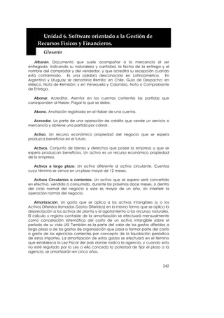 


         Unidad 6. Software orientado a la Gestión de 
       Recursos Físicos y Financieros. 
         Glosario 

   Albarán. Documento que suele acompañar a la mercancía al ser
entregada, indicando su naturaleza y cantidad, la fecha de la entrega y el
nombre del comprador y del vendedor, y que acredita su recepción cuando
está conformado. Es una palabra desconocida en Latinoamérica. En
Argentina y Uruguay se denomina Remito; en Chile, Guía de Despacho; en
México, Nota de Remisión; y en Venezuela y Colombia, Nota o Comprobante
de Entrega.

   Abonar. Acreditar. Asentar en las cuentas corrientes las partidas que
corresponden al Haber. Pagar lo que se debe.

   Abono. Anotación registrada en el Haber de una cuenta.

  Acreedor. La parte de una operación de crédito que vende un servicio o
mercancía y obtiene una partida por cobrar.

   Activo. Un recurso económico propiedad del negocio que se espera
produzca beneficios en el futuro.

   Activos. Conjunto de bienes y derechos que posee la empresa y que se
espera produzcan beneficios. Un activo es un recurso económico propiedad
de la empresa.

   Activos a largo plazo. Un activo diferente al activo circulante. Cuentas
cuyo término se vence en un plazo mayor de 12 meses.

   Activos Circulantes o corrientes. Un activo que se espera será convertido
en efectivo, vendido o consumido, durante los próximos doce meses, o dentro
del ciclo normal del negocio si este es mayor de un año, sin interferir la
operación normal del negocio.

    Amortización. Un gasto que se aplica a los activos intangibles (y a los
Activos Diferidos llamados Gastos Diferidos) en la misma forma que se aplica la
depreciación a los activos de planta y el agotamiento a los recursos naturales.
El cálculo y registro contable de la amortización se efectuará mensualmente
como cancelación sistemática del costo de un activo intangible sobre el
período de su vida útil. También es la parte del valor de los gastos diferidos a
largo plazo o de los gastos de organización que pasa a formar parte del costo
o gasto de los ejercicios corrientes por concepto de la liquidación periódica
de estos importes. La amortización de estos gastos se efectuará en el término
que establezca la Ley Fiscal del país donde radica la agencia, y cuando esto
no esté regulado por la Ley o ella conceda la potestad de fijar el plazo a la
agencia, se amortizarán en cinco años.


                                                                            242
 