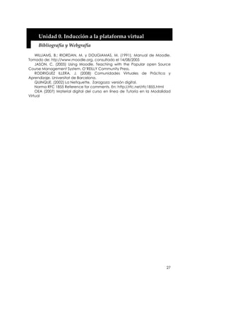 Unidad 0. Inducción a la plataforma virtual 
     Bibliografía y Webgrafía 

    WILLIAMS, B.; RIORDAN, M. y DOUGIAMAS, M. (1991). Manual de Moodle.
Tomado de: htp://www.moodle.org, consultado el 14/08/2005
    JASON, C. (2005) Using Moodle. Teaching with the Popular open Source
Course Management System. O’REILLY Community Press.
    RODRIGUEZ ILLERA, J. (2008) Comunidades Virtuales de Práctica y
Aprendizaje. Universitat de Barcelona.
    QUINQUE. (2002) La Netiquette. Zaragoza: versión digital.
    Norma RFC 1855 Reference for comments. En: http://rfc.net/rfc1855.html
    OEA (2007) Material digital del curso en línea de Tutoría en la Modalidad
Virtual




                                                                          27
 