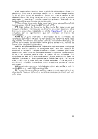 PERFIL: Es el conjunto de características e identificadores del usuario de una
plataforma virtual, que le permite ser identificado por los demás participantes.
Tanto el tutor como el estudiante tienen sus propios perfiles y del
diligenciamiento de estos dependen muchos aspectos como el registro
adecuado, la comunicación efectiva con el tutor y el grupo de estudiantes, y
la identificación y autenticación dentro del curso.
     PPT: Formato de documento de las presentaciones de Microsoft PowerPoint
hasta la versión 2003. En la versión 2007 cambió a PPTx.
     RFC: Sigla inglesa de Reference for Comments. Son documentos que
incluyen estándares y normas para los diferentes procesos y desarrollos sobre
Internet. Se encuentran recopilados en el sitio http://rfc.net/ y se revisan y
actualizan por las organizaciones que son autoridad en materia de
normalización.
     TUTOR: Es un guía, motivador y dinamizador de las actividades de
aprendizaje con medios virtuales. No dicta clases, pero si orienta a diario, hace
seguimiento, retroalimenta discusiones, verifica y retroalimenta trabajos y en
general es un aliado del estudiante virtual que le ayuda en su proceso de
construcción de aprendizaje mediado.
     WIKI: Un Wiki posibilita la creación colectiva de documentos en un lenguaje
simple de marcas utilizando un navegador Web. "Wiki wiki" significa en
hawaiano "super-rápido", y es precisamente la rapidez para crear y actualizar
páginas uno de los aspectos definitorios de la tecnología wiki. Generalmente,
no se hacen revisiones previas antes de aceptar las modificaciones, y la
mayoría de los wikis están abiertos al público general o al menos a todas las
personas que tienen acceso al servidor wiki. El módulo Wiki de Moodle permite
a los participantes trabajar juntos en páginas web para añadir, expandir o
modificar su contenido. Las versiones antiguas nunca se eliminan y pueden
restaurarse.
     XLS: Formato de documento de la hoja electrónica Microsoft Excel hasta la
versión 2003. En la versión 2007 cambió a XLSx.
     ZIP: Formato de compresión de archivos muy reconocido especialmente en
el ambiente Windows. Existen otros formatos similares como el RAR, JAR, TAR,
entre otros.




                                                                                29
 