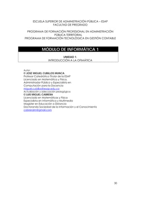 ESCUELA SUPERIOR DE ADMINISTRACIÓN PÚBLICA – ESAP
                      FACULTAD DE PREGRADO

  PROGRAMA DE FORMACIÓN PROFESIONAL EN ADMINISTRACIÓN
                 PÚBLICA TERRITORIAL
PROGRAMA DE FORMACIÓN TECNOLÓGICA EN GESTIÓN CONTABLE



               MÓDULO DE INFORMÁTICA 1
                             UNIDAD 1.
                    INTRODUCCIÓN A LA OFIMÁTICA


Autor:
© JOSÉ MIGUEL CUBILLOS MUNCA
Profesor Catedrático Titular de la ESAP
Licenciado en Matemática y Física,
Administrador Público y Especialista en
Computación para la Docencia
miguel.cubillos@esap.edu.co
Actualización y adecuación pedagógica:
© LUIS MIGUEL CABRERA
Licenciado en Matemáticas y Física
Especialista en Informática y Multimedia
Magister en Educación a Distancia
Doctorando Sociedad de la Información y el Conocimiento
cabreralm@gmail.com




                                                             30
 