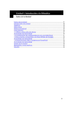  


         Unidad 1. Introducción a la Ofimática 
         Índice de la Unidad 


    Índice de la Unidad................................................................................................... 31
    Introducción a la unidad.......................................................................................... 32
    Objetivos...................................................................................................................... 33
    Ideas Clave ................................................................................................................. 34
    Mapa Conceptual..................................................................................................... 35
    Caso Práctico ............................................................................................................. 36
    1.1 Office y otras suites de oficina .......................................................................... 37
    Actividades de Aprendizaje .................................................................................... 39
    1.2 Combinación de correspondencia con una tabla Excel............................ 41
    1.3 Documentos compartidos y en línea (Writely de Google).......................... 50
    Actividades de Aprendizaje .................................................................................... 51
    1.4 Presentaciones útiles y modernas en PowerPoint ......................................... 52
    Actividades de Aprendizaje .................................................................................... 63
    Síntesis de la Unidad .................................................................................................. 64
    Bibliografía y notas relativas..................................................................................... 65
    Glosario ........................................................................................................................ 66




                                                                                                                              31
 